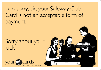 I am sorry, sir, your Safeway Club Card is not an acceptable form of payment.


Sorry about your
luck.
