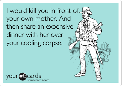 I would kill you in front of
your own mother. And
then share an expensive
dinner with her over
your cooling corpse.