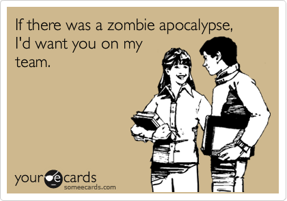 If there was a zombie apocalypse, I'd want you on my
team.