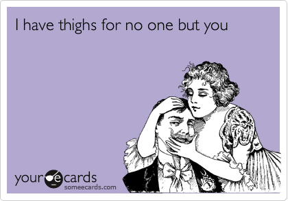 I have thighs for no one but you 