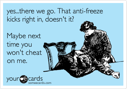 yes...there we go. That anti-freeze kicks right in, doesn't it?

Maybe next
time you
won't cheat
on me.