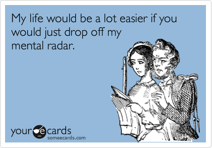 My life would be a lot easier if you would just drop off my
mental radar.
