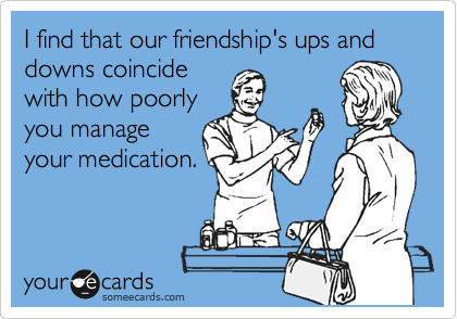 I find that our friendship's ups and downs coincide
with how poorly
you manage
your medication.
