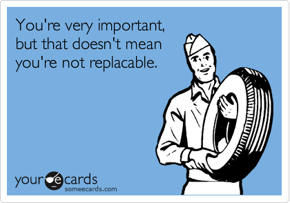 You're very important, 
but that doesn't mean
you're not replacable.
