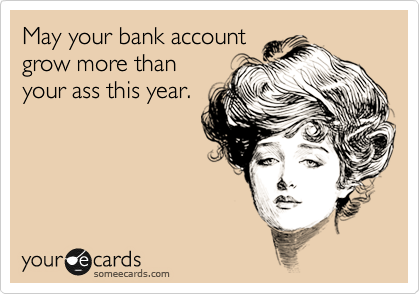 May your bank account
grow more than
your ass this year.