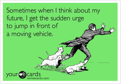 Sometimes when I think about my future, I get the sudden urge 
to jump in front of 
a moving vehicle. 