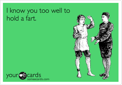 I know you too well to
hold a fart.