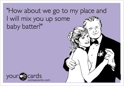 "How about we go to my place and I will mix you up some
baby batter?"