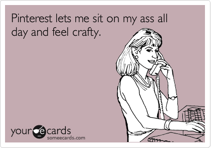 Pinterest lets me sit on my ass all day and feel crafty. 