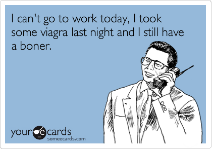 I can't go to work today, I took some viagra last night and I still have a boner.