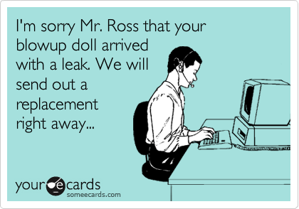I'm sorry Mr. Ross that your
blowup doll arrived
with a leak. We will
send out a
replacement
right away...