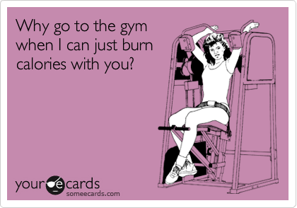 Why go to the gym
when I can just burn
calories with you?