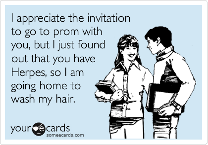 I appreciate the invitation
to go to prom with
you, but I just found
out that you have
Herpes, so I am
going home to
wash my hair. 