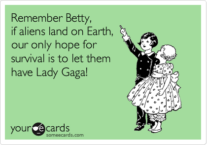 Remember Betty,
if aliens land on Earth,
our only hope for
survival is to let them
have Lady Gaga!