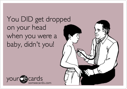 
You DID get dropped
on your head
when you were a
baby, didn't you!