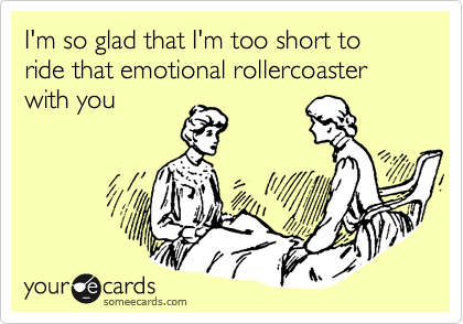 I'm so glad that I'm too short to ride that emotional rollercoaster with you