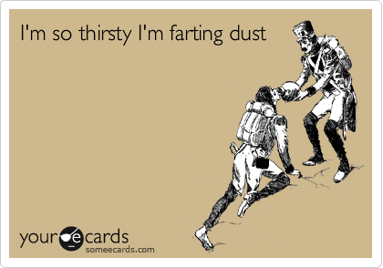 I'm so thirsty I'm farting dust