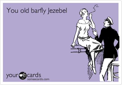 You old barfly Jezebel