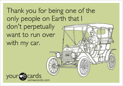 Thank you for being one of the only people on Earth that I
don't perpetually
want to run over
with my car.