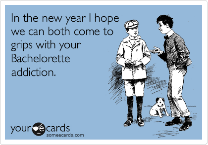 In the new year I hope
we can both come to
grips with your
Bachelorette
addiction. 