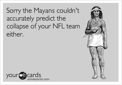 Sorry the Mayans couldn't accurately predict the
collapse of your NFL team
either. 