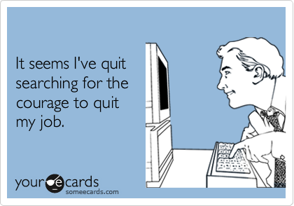

It seems I've quit
searching for the
courage to quit
my job.