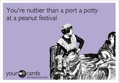 You're nuttier than a port a potty at a peanut festival