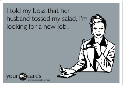 I told my boss that her
husband tossed my salad, I'm
looking for a new job..