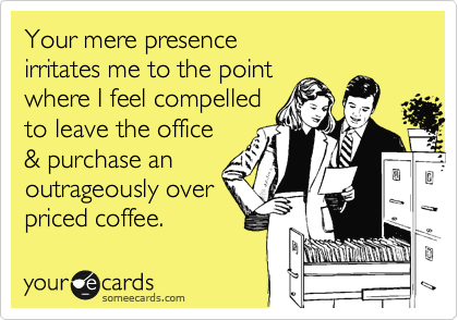Your mere presence
irritates me to the point
where I feel compelled
to leave the office
& purchase an
outrageously over
priced coffee. 