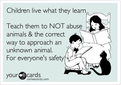 Children live what they learn

Teach them to NOT abuse
animals & the correct
way to approach an
unknown animal.
For everyone's safety