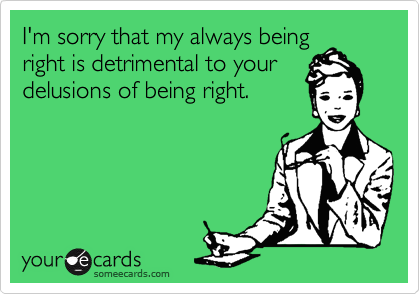 I'm sorry that my always being
right is detrimental to your
delusions of being right.