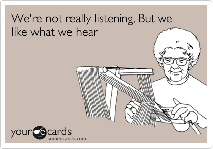 We're not really listening, But we like what we hear