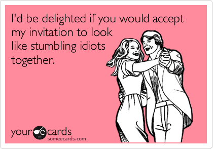 I'd be delighted if you would accept
my invitation to look
like stumbling idiots
together.
