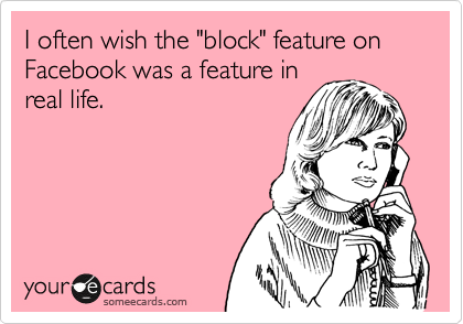 I often wish the "block" feature on Facebook was a feature in
real life.