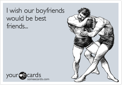 I wish our boyfriends
would be best
friends...