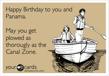 Happy Birthday to you and
Panama.  

May you get
plowed as
thorougly as the
Canal Zone.