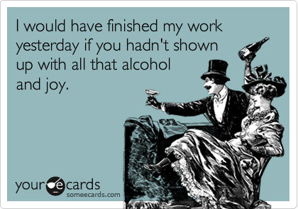 I would have finished my work yesterday if you hadn't shown
up with all that alcohol
and joy.