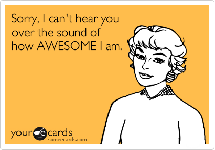 Sorry, I can't hear you
over the sound of
how AWESOME I am.