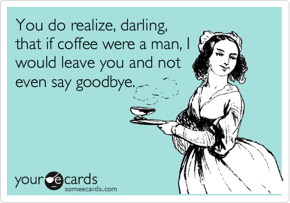 You do realize, darling,
that if coffee were a man, I
would leave you and not
even say goodbye.