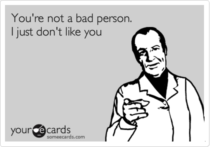 You're not a bad person.
I just don't like you