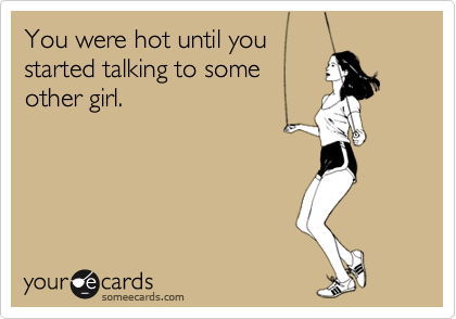You were hot until you
started talking to some
other girl.