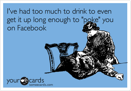 I've had too much to drink to even get it up long enough to "poke" you on Facebook
