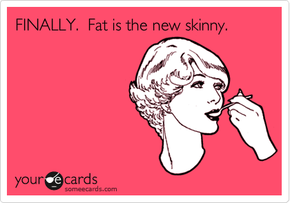 FINALLY.  Fat is the new skinny.