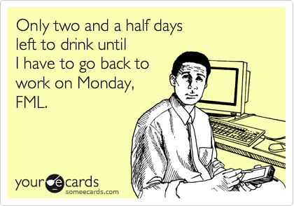 Only two and a half days
left to drink until 
I have to go back to
work on Monday,
FML.