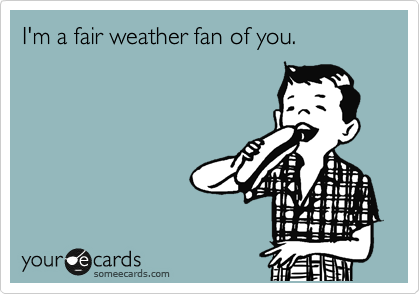 I'm a fair weather fan of you.