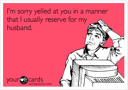 I'm sorry yelled at you in a manner that I usually reserve for my
husband.