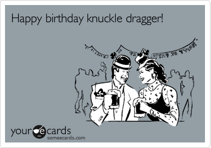 Happy birthday knuckle dragger!