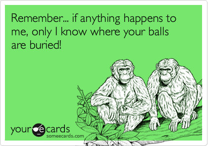 Remember... if anything happens to me, only I know where your balls are buried!