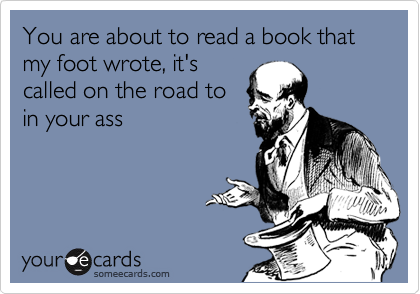 You are about to read a book that my foot wrote, it's
called on the road to
in your ass