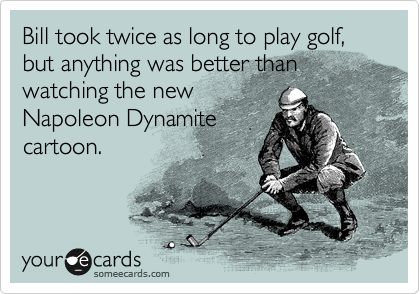 Bill took twice as long to play golf, but anything was better than watching the new
Napoleon Dynamite
cartoon.